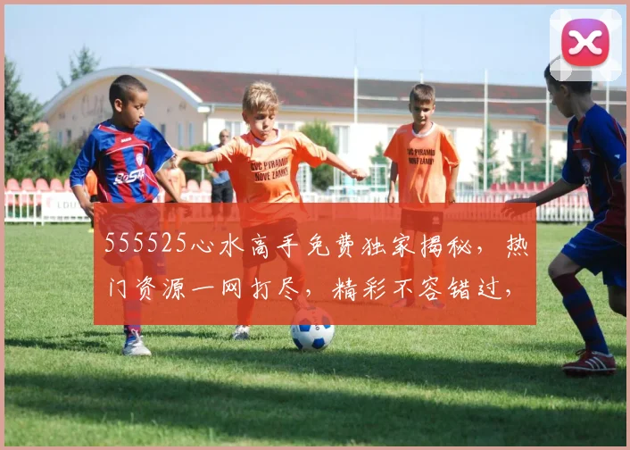 555525心水高手免费独家揭秘，热门资源一网打尽，精彩不容错过，必看三部曲，不容错过