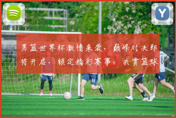 男篮世界杯激情来袭，巅峰对决即将开启，锁定精彩赛事，共赏篮球盛宴，不容错过