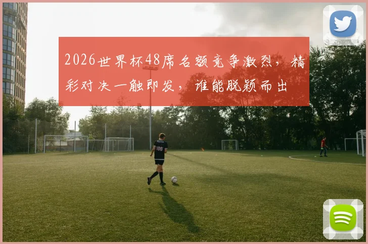2026世界杯48席名额竞争激烈，精彩对决一触即发，谁能脱颖而出