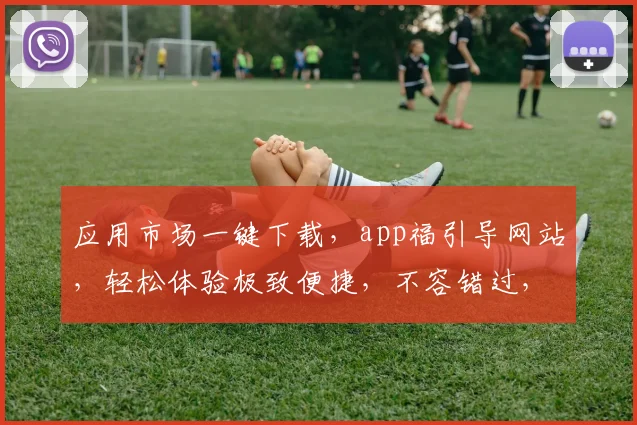 应用市场一键下载，app福引导网站，轻松体验极致便捷，不容错过，立即行动