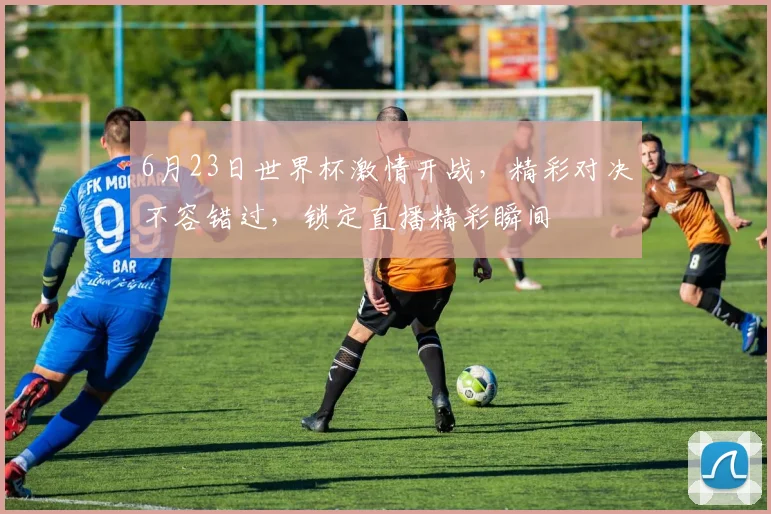 6月23日世界杯激情开战，精彩对决不容错过，锁定直播精彩瞬间
