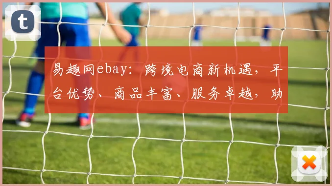 易趣网ebay：跨境电商新机遇，平台优势、商品丰富、服务卓越，助力商家共赢