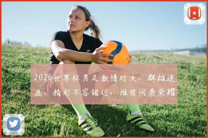 2026世界杯男足激情对决，群雄逐鹿，精彩不容错过，谁将问鼎荣耀
