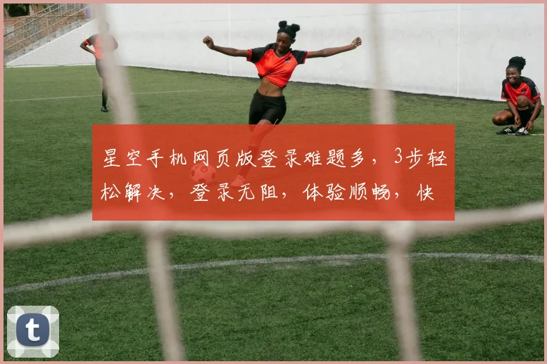 星空手机网页版登录难题多，3步轻松解决，登录无阻，体验顺畅，快来试试吧
